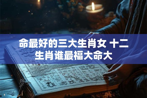 命最好的三大生肖女 十二生肖谁最福大命大