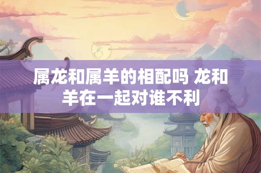 属龙和属羊的相配吗 龙和羊在一起对谁不利