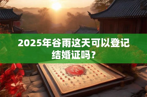 2025年谷雨这天可以登记结婚证吗？