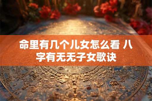 命里有几个儿女怎么看 八字有无无子女歌诀