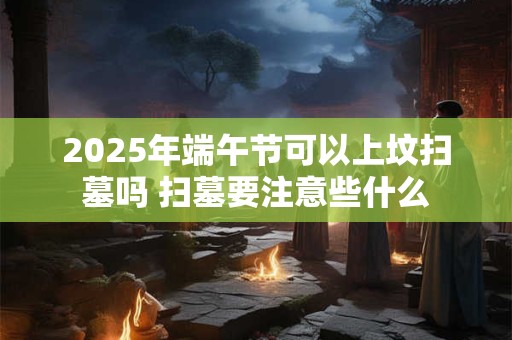 2025年端午节可以上坟扫墓吗 扫墓要注意些什么