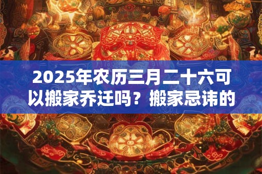 2025年农历三月二十六可以搬家乔迁吗？搬家忌讳的月份