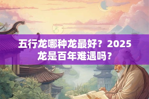 五行龙哪种龙最好？2025龙是百年难遇吗？