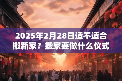 2025年2月28日适不适合搬新家？搬家要做什么仪式？