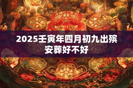 2025壬寅年四月初九出殡安葬好不好 2025壬寅年四月初九出殡安葬好不好
