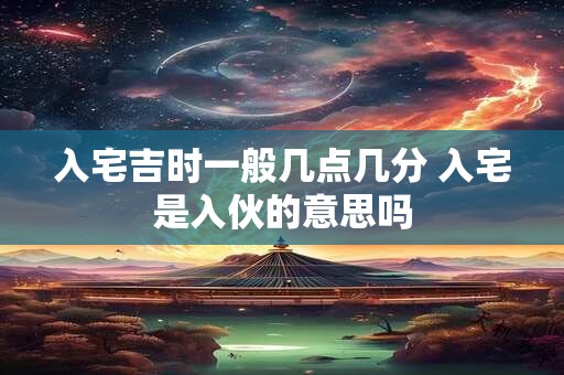 入宅吉时一般几点几分 入宅是入伙的意思吗