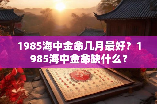 1985海中金命几月最好？1985海中金命缺什么？
