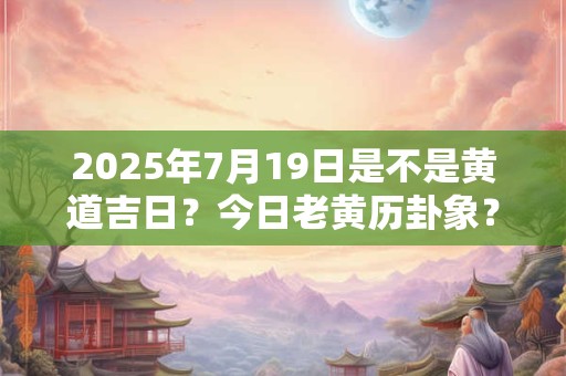 2025年7月19日是不是黄道吉日？今日老黄历卦象？