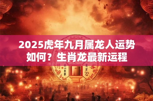 2025虎年九月属龙人运势如何？生肖龙最新运程