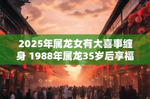 2025年属龙女有大喜事缠身 1988年属龙35岁后享福吗