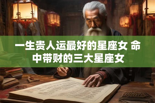 一生贵人运最好的星座女 命中带财的三大星座女