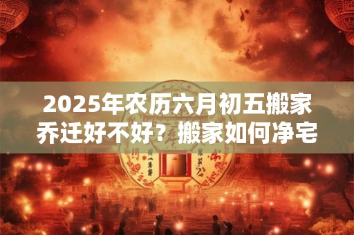 2025年农历六月初五搬家乔迁好不好？搬家如何净宅？