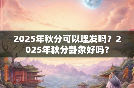 2025年秋分可以理发吗？2025年秋分卦象好吗？