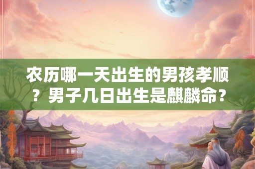 农历哪一天出生的男孩孝顺？男子几日出生是麒麟命？