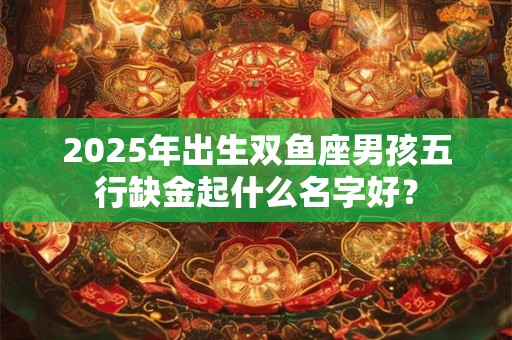 2025年出生双鱼座男孩五行缺金起什么名字好？