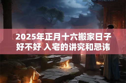 2025年正月十六搬家日子好不好 入宅的讲究和忌讳