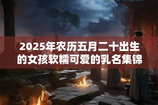 2025年农历五月二十出生的女孩软糯可爱的乳名集锦 2025年农历五月二十出生的女孩软糯可爱的乳名集锦