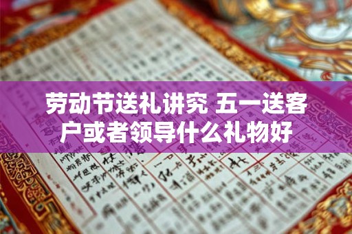 劳动节送礼讲究 五一送客户或者领导什么礼物好
