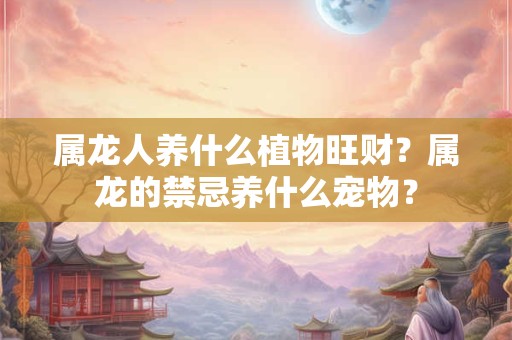 属龙人养什么植物旺财？属龙的禁忌养什么宠物？