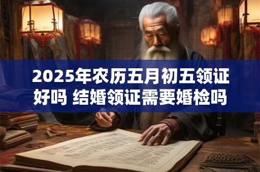 2025年农历五月初五领证好吗 结婚领证需要婚检吗