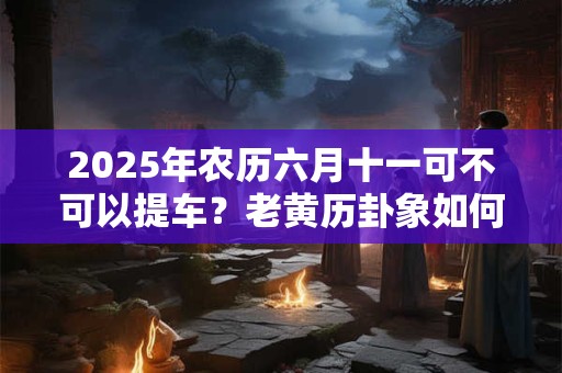 2025年农历六月十一可不可以提车？老黄历卦象如何？