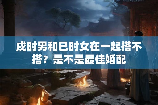 戌时男和巳时女在一起搭不搭？是不是最佳婚配