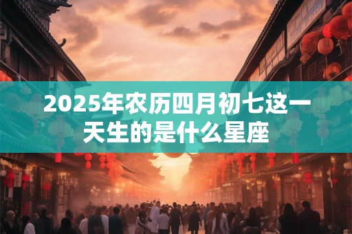 2025年农历四月初七这一天生的是什么星座