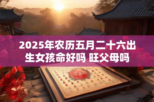 2025年农历五月二十六出生女孩命好吗 旺父母吗