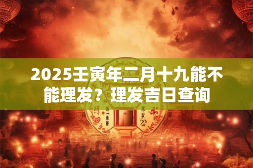 2025壬寅年二月十九能不能理发？理发吉日查询