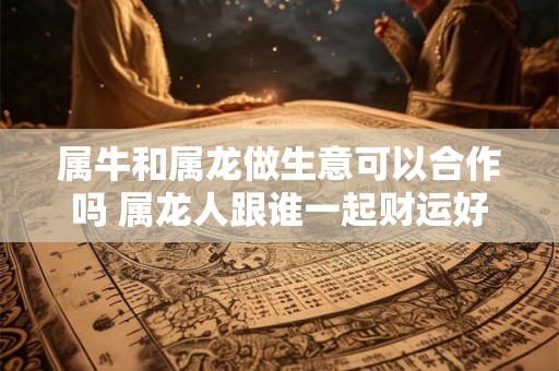 属牛和属龙做生意可以合作吗 属龙人跟谁一起财运好