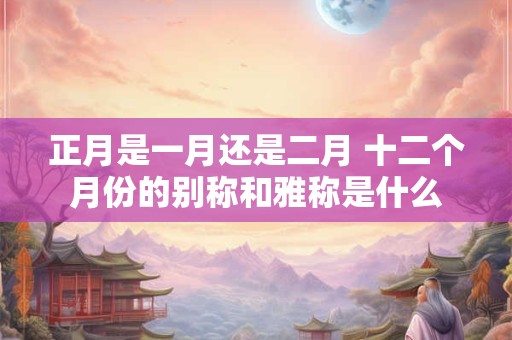 正月是一月还是二月 十二个月份的别称和雅称是什么