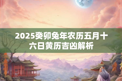 2025癸卯兔年农历五月十六日黄历吉凶解析