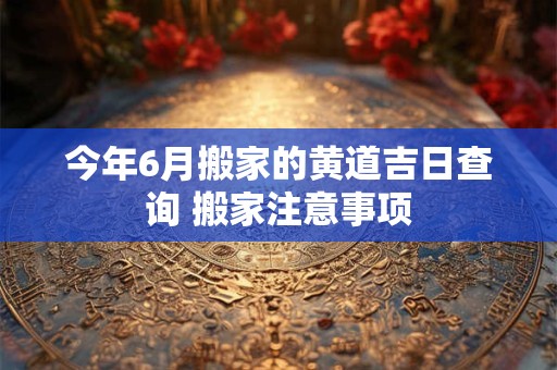 详细阅读:今年6月搬家的黄道吉日查询 搬家注意事项 今年6月搬家的黄道吉日查询 搬家注意事项
