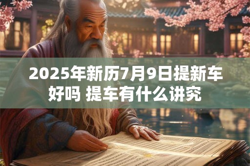 2025年新历7月9日提新车好吗 提车有什么讲究