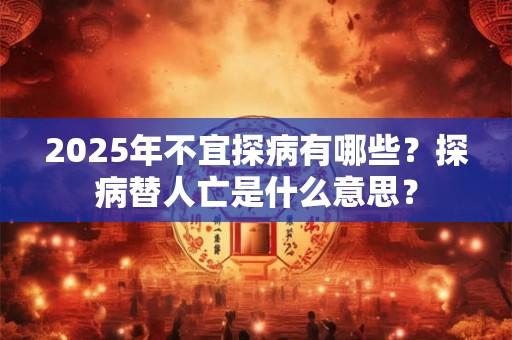 2025年不宜探病有哪些？探病替人亡是什么意思？