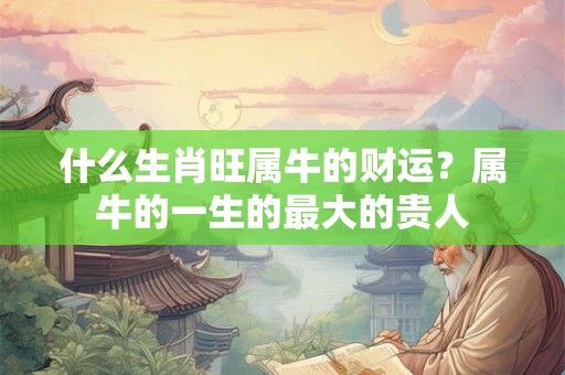 什么生肖旺属牛的财运？属牛的一生的最大的贵人