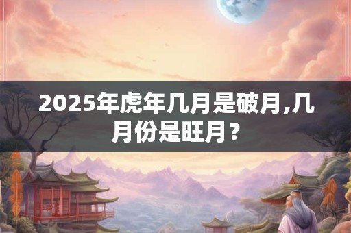 2025年虎年几月是破月,几月份是旺月? 2025年虎年几月是破月,几月份是旺月?