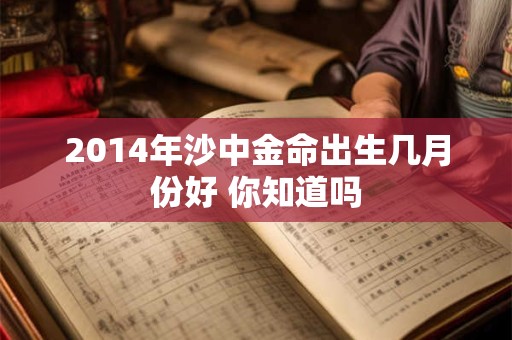详细阅读:2014年沙中金命出生几月份好 你知道吗 2014年沙中金命出生几月份好 你知道吗