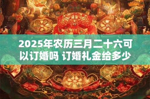 2025年农历三月二十六可以订婚吗 订婚礼金给多少