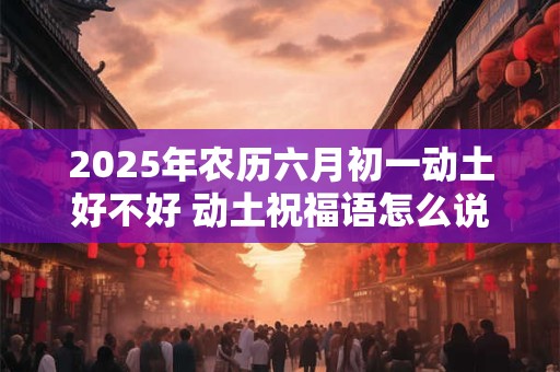 2025年农历六月初一动土好不好 动土祝福语怎么说