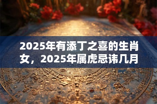 2025年有添丁之喜的生肖女，2025年属虎忌讳几月出生？