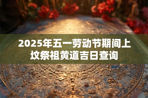2025年五一劳动节期间上坟祭祖黄道吉日查询