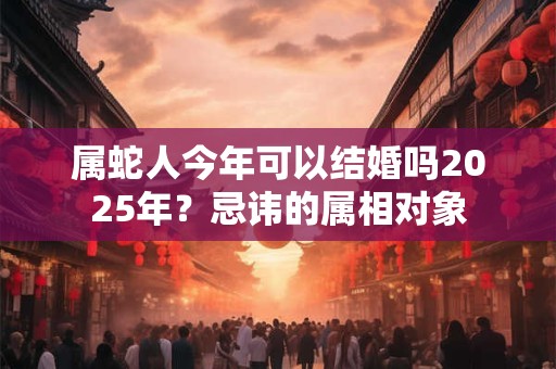 属蛇人今年可以结婚吗2025年？忌讳的属相对象