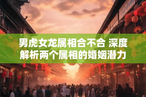 男虎女龙属相合不合 深度解析两个属相的婚姻潜力