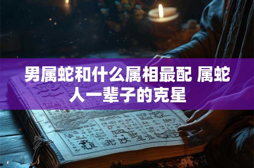 男属蛇和什么属相最配 属蛇人一辈子的克星