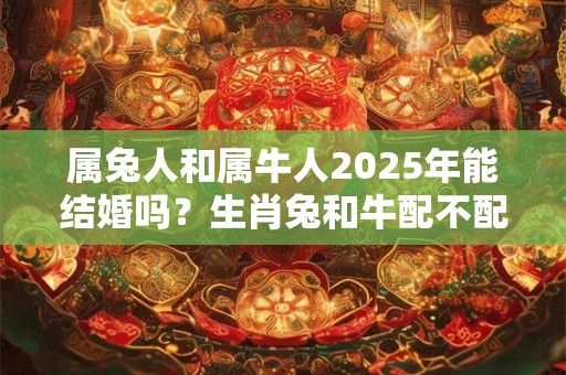 属兔人和属牛人2025年能结婚吗？生肖兔和牛配不配