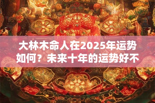 大林木命人在2025年运势如何？未来十年的运势好不好