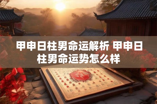 甲申日柱男命运解析 甲申日柱男命运势怎么样