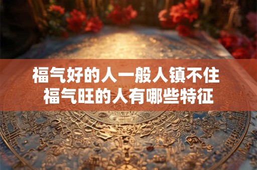 福气好的人一般人镇不住 福气旺的人有哪些特征