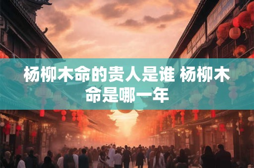 杨柳木命的贵人是谁 杨柳木命是哪一年